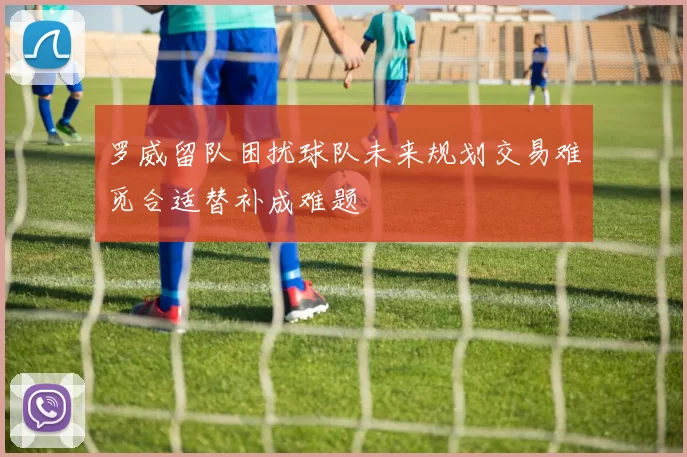 罗威留队困扰球队未来规划交易难觅合适替补成难题