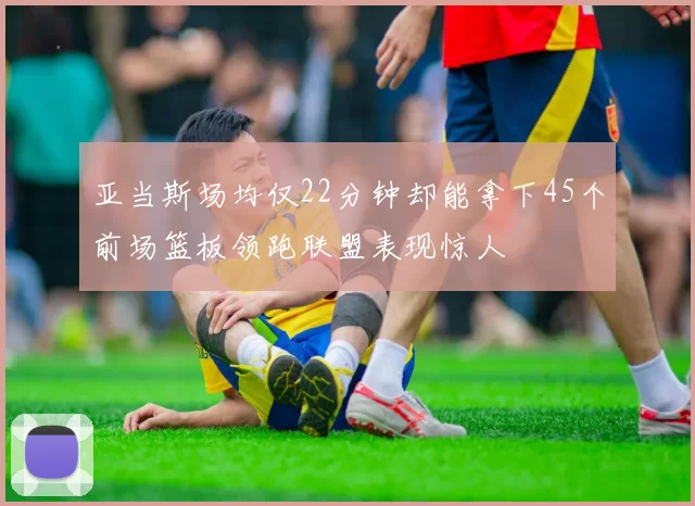 亚当斯场均仅22分钟却能拿下45个前场篮板领跑联盟表现惊人