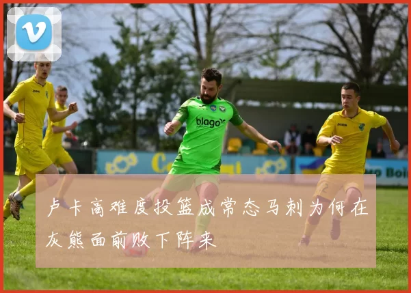 卢卡高难度投篮成常态马刺为何在灰熊面前败下阵来