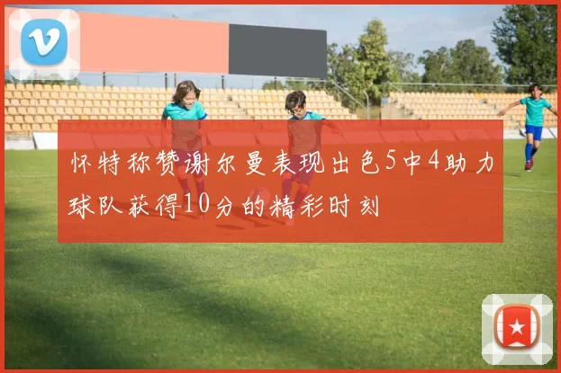怀特称赞谢尔曼表现出色5中4助力球队获得10分的精彩时刻