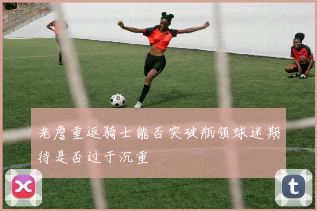 老詹重返骑士能否突破瓶颈球迷期待是否过于沉重