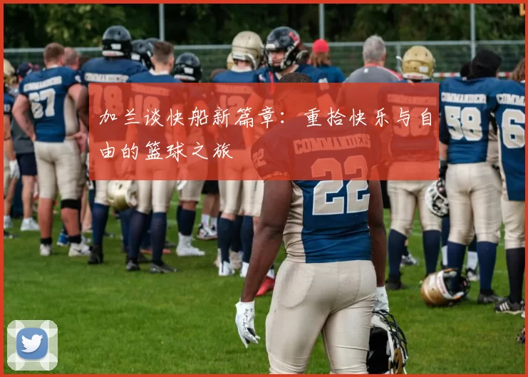 加兰谈快船新篇章：重拾快乐与自由的篮球之旅