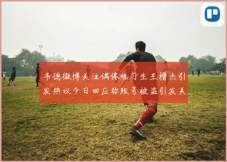 韦德微博关注偶像练习生王橹杰引发热议今日回应称账号被盗引发关注
