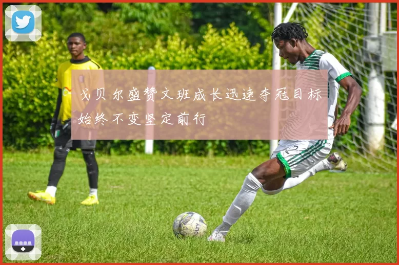 戈贝尔盛赞文班成长迅速夺冠目标始终不变坚定前行
