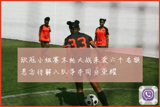 欧冠小组赛末轮大战来袭六个名额悬念待解八队争夺同分荣耀