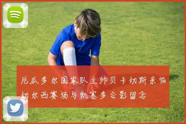 厄瓜多尔国家队主帅贝卡切斯亲临切尔西赛场与凯塞多合影留念