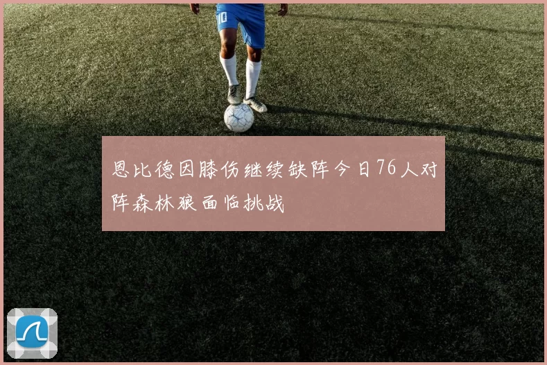 恩比德因膝伤继续缺阵今日76人对阵森林狼面临挑战