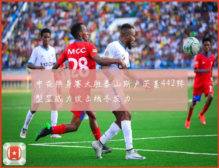 申花热身赛大胜泰山斯卢茨基442阵型显威力攻击线齐发力