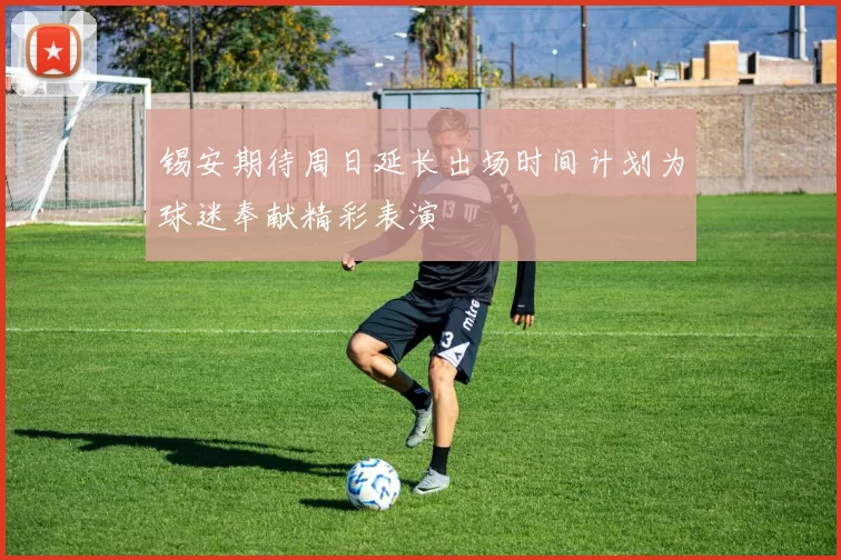 锡安期待周日延长出场时间计划为球迷奉献精彩表演