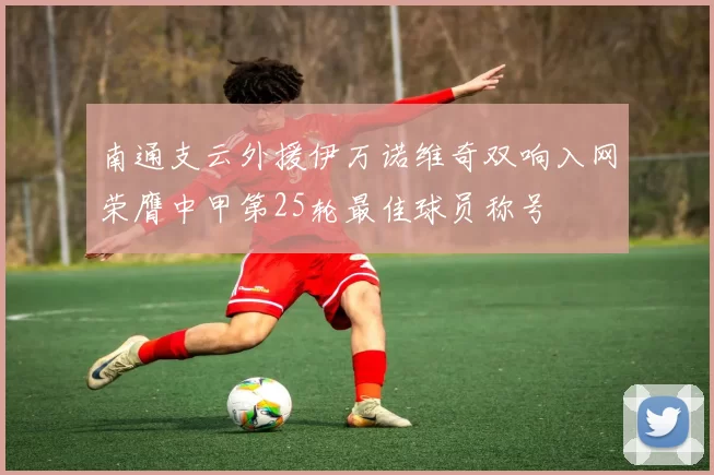 南通支云外援伊万诺维奇双响入网荣膺中甲第25轮最佳球员称号