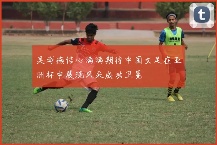 吴海燕信心满满期待中国女足在亚洲杯中展现风采成功卫冕