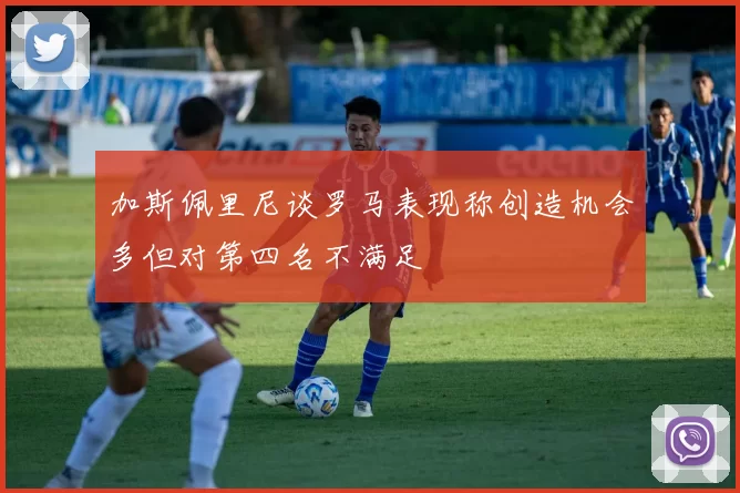 加斯佩里尼谈罗马表现称创造机会多但对第四名不满足