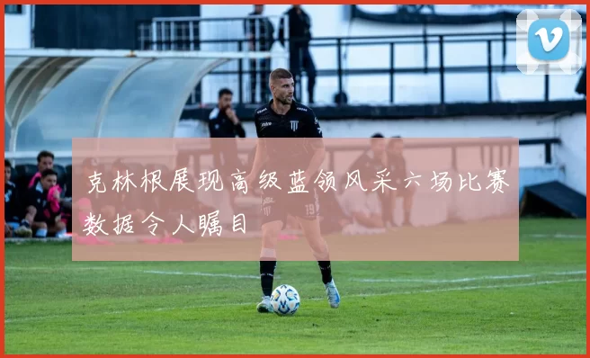 克林根展现高级蓝领风采六场比赛数据令人瞩目