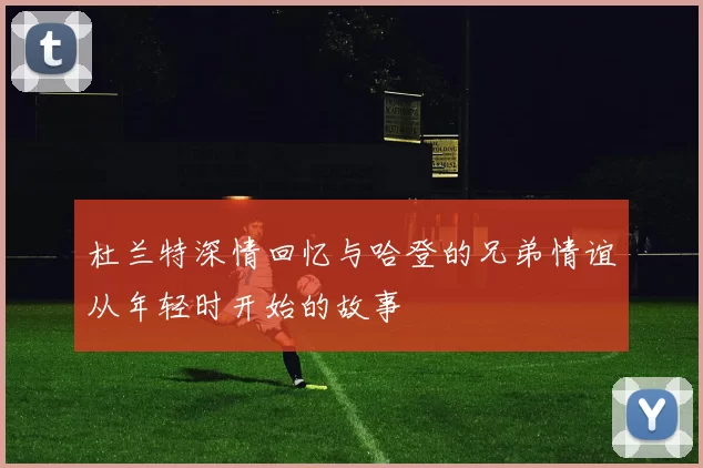 杜兰特深情回忆与哈登的兄弟情谊从年轻时开始的故事