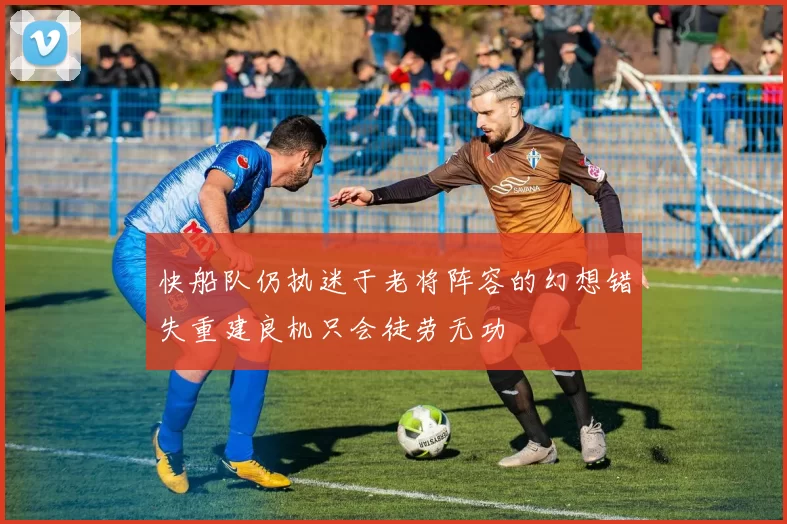 快船队仍执迷于老将阵容的幻想错失重建良机只会徒劳无功